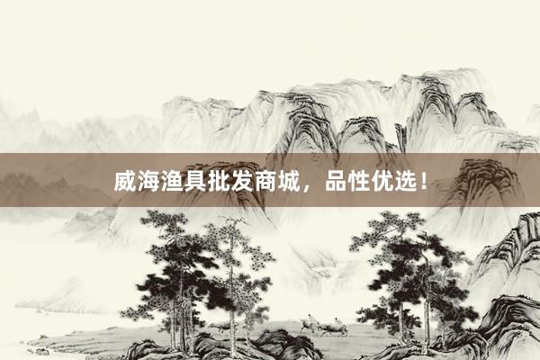 威海渔具批发商城，品性优选！